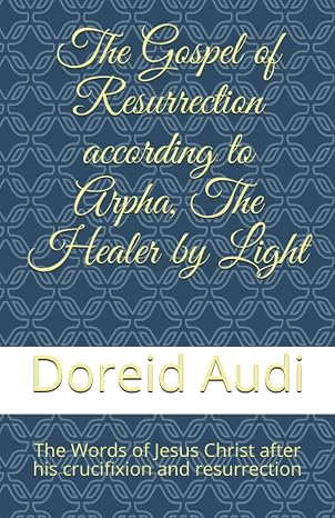 The Gospel of Resurrection according to Arpha, The Healer by Light: The Words of Jesus Christ after his Crucifixion and Resurrection